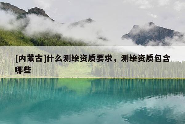 [內(nèi)蒙古]什么測繪資質要求，測繪資質包含哪些