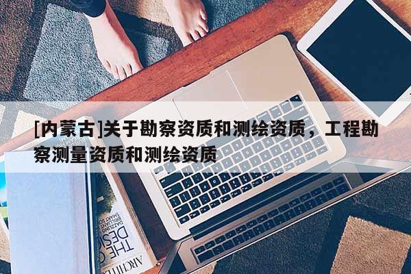 [內(nèi)蒙古]關于勘察資質和測繪資質，工程勘察測量資質和測繪資質