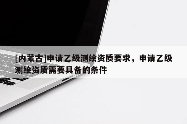 [內(nèi)蒙古]申請乙級測繪資質(zhì)要求，申請乙級測繪資質(zhì)需要具備的條件