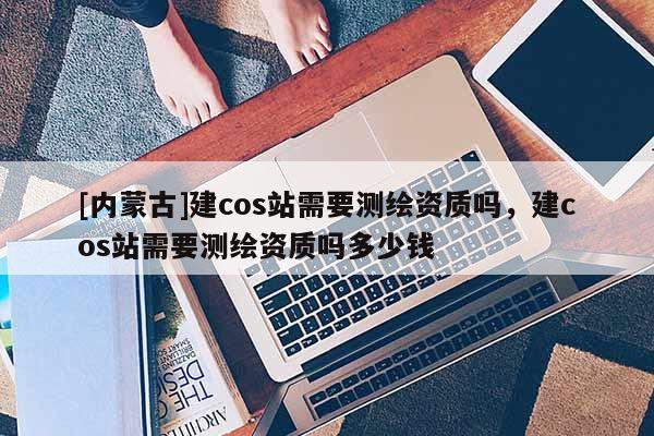 [內(nèi)蒙古]建cos站需要測繪資質(zhì)嗎，建cos站需要測繪資質(zhì)嗎多少錢
