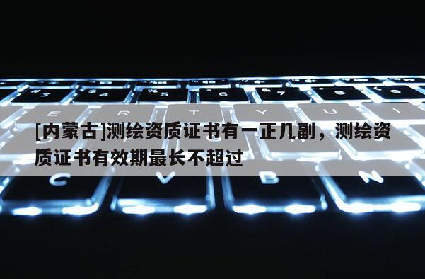 [內(nèi)蒙古]測繪資質(zhì)證書有一正幾副，測繪資質(zhì)證書有效期最長不超過