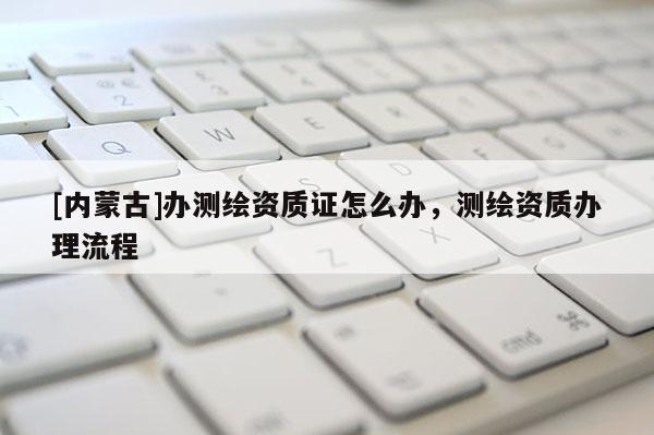 [內(nèi)蒙古]辦測繪資質(zhì)證怎么辦，測繪資質(zhì)辦理流程