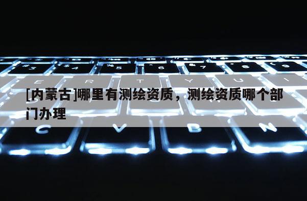 [內(nèi)蒙古]哪里有測繪資質(zhì)，測繪資質(zhì)哪個部門辦理