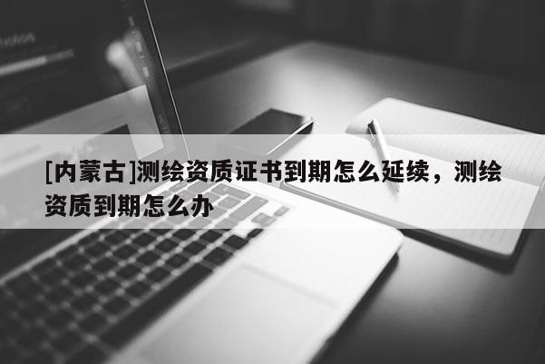 [內(nèi)蒙古]測(cè)繪資質(zhì)證書(shū)到期怎么延續(xù)，測(cè)繪資質(zhì)到期怎么辦