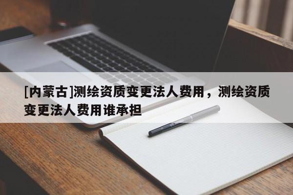 [內(nèi)蒙古]測(cè)繪資質(zhì)變更法人費(fèi)用，測(cè)繪資質(zhì)變更法人費(fèi)用誰(shuí)承擔(dān)