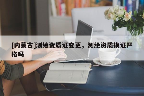 [內(nèi)蒙古]測(cè)繪資質(zhì)證變更，測(cè)繪資質(zhì)換證嚴(yán)格嗎