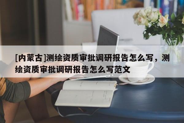 [內(nèi)蒙古]測繪資質(zhì)審批調(diào)研報(bào)告怎么寫，測繪資質(zhì)審批調(diào)研報(bào)告怎么寫范文