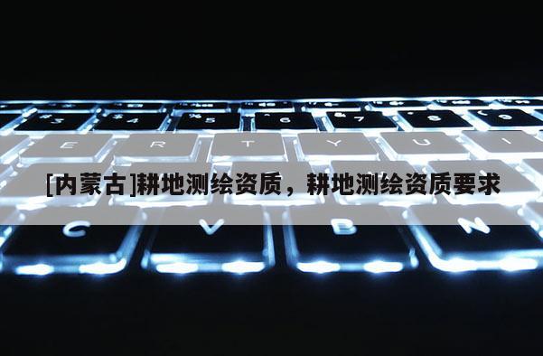 [內(nèi)蒙古]耕地測繪資質(zhì)，耕地測繪資質(zhì)要求