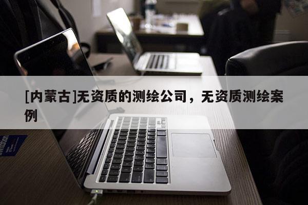 [內(nèi)蒙古]無(wú)資質(zhì)的測(cè)繪公司，無(wú)資質(zhì)測(cè)繪案例