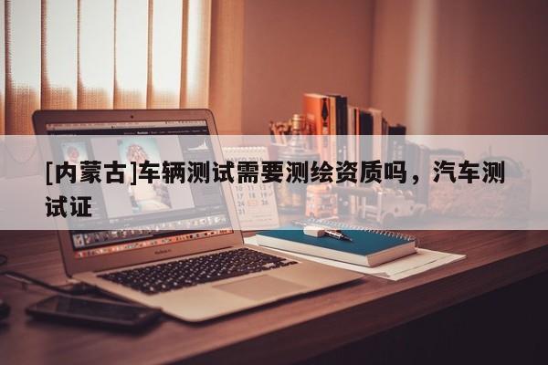 [內(nèi)蒙古]車輛測(cè)試需要測(cè)繪資質(zhì)嗎，汽車測(cè)試證