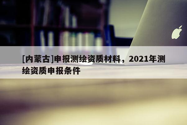 [內(nèi)蒙古]申報測繪資質(zhì)材料，2021年測繪資質(zhì)申報條件