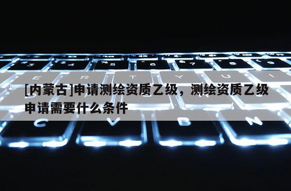[內(nèi)蒙古]申請(qǐng)測(cè)繪資質(zhì)乙級(jí)，測(cè)繪資質(zhì)乙級(jí)申請(qǐng)需要什么條件