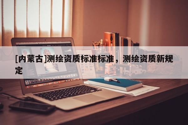 [內(nèi)蒙古]測(cè)繪資質(zhì)標(biāo)準(zhǔn)標(biāo)準(zhǔn)，測(cè)繪資質(zhì)新規(guī)定