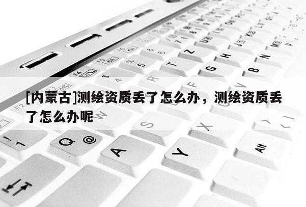 [內蒙古]測繪資質丟了怎么辦，測繪資質丟了怎么辦呢