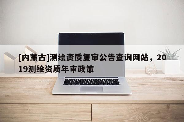 [內(nèi)蒙古]測(cè)繪資質(zhì)復(fù)審公告查詢網(wǎng)站，2019測(cè)繪資質(zhì)年審政策
