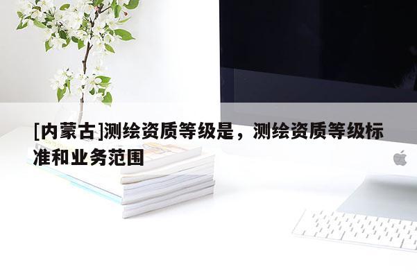 [內蒙古]測繪資質等級是，測繪資質等級標準和業(yè)務范圍