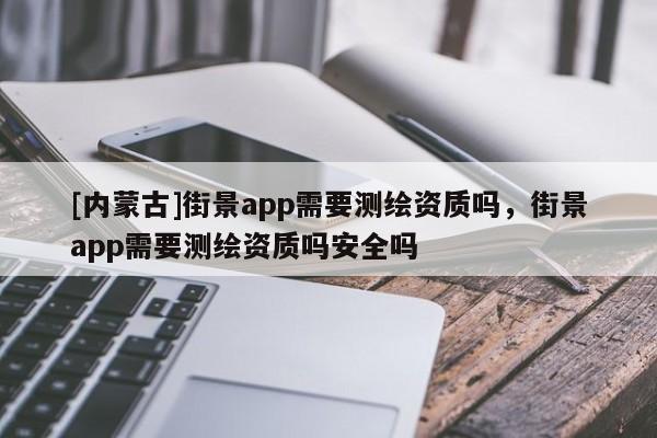 [內(nèi)蒙古]街景app需要測(cè)繪資質(zhì)嗎，街景app需要測(cè)繪資質(zhì)嗎安全嗎