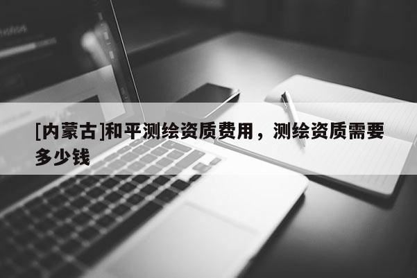 [內(nèi)蒙古]和平測繪資質(zhì)費用，測繪資質(zhì)需要多少錢