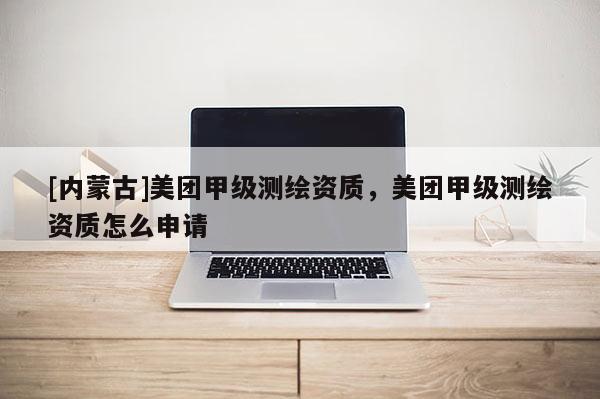[內(nèi)蒙古]美團(tuán)甲級測繪資質(zhì)，美團(tuán)甲級測繪資質(zhì)怎么申請