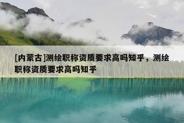 [內蒙古]測繪職稱資質要求高嗎知乎，測繪職稱資質要求高嗎知乎