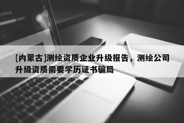 [內(nèi)蒙古]測(cè)繪資質(zhì)企業(yè)升級(jí)報(bào)告，測(cè)繪公司升級(jí)資質(zhì)需要學(xué)歷證書騙局