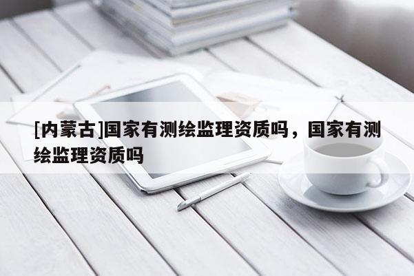 [內(nèi)蒙古]國家有測(cè)繪監(jiān)理資質(zhì)嗎，國家有測(cè)繪監(jiān)理資質(zhì)嗎