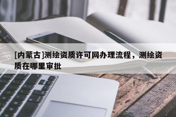 [內(nèi)蒙古]測(cè)繪資質(zhì)許可網(wǎng)辦理流程，測(cè)繪資質(zhì)在哪里審批