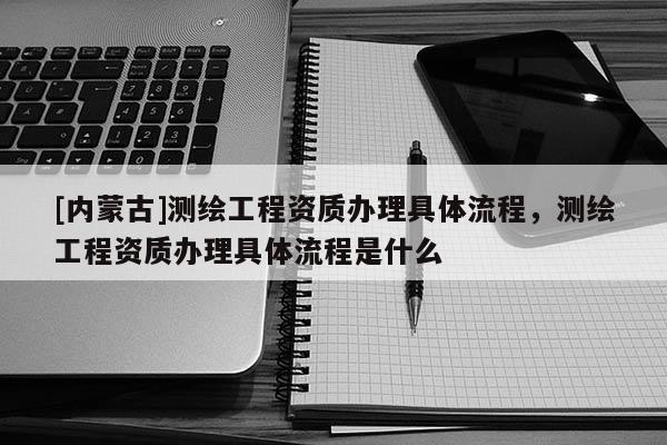 [內(nèi)蒙古]測(cè)繪工程資質(zhì)辦理具體流程，測(cè)繪工程資質(zhì)辦理具體流程是什么