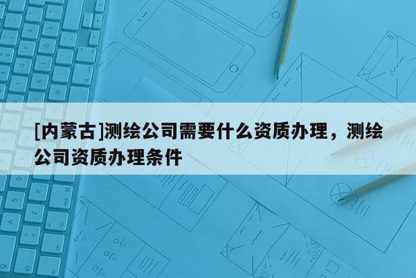 [內(nèi)蒙古]測(cè)繪公司需要什么資質(zhì)辦理，測(cè)繪公司資質(zhì)辦理?xiàng)l件