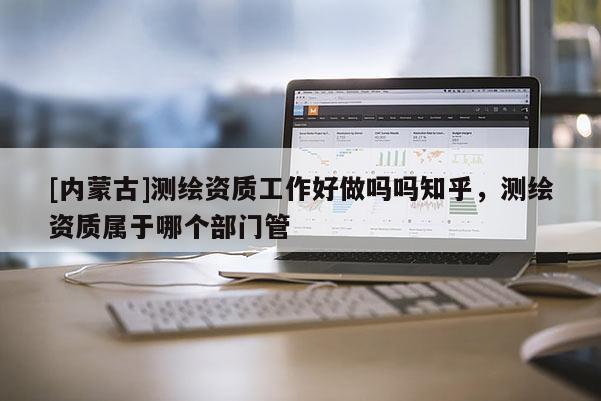 [內(nèi)蒙古]測(cè)繪資質(zhì)工作好做嗎嗎知乎，測(cè)繪資質(zhì)屬于哪個(gè)部門管