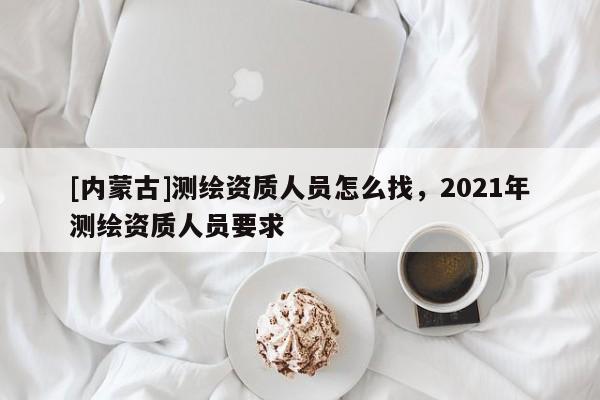 [內蒙古]測繪資質人員怎么找，2021年測繪資質人員要求