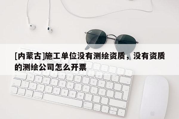 [內蒙古]施工單位沒有測繪資質，沒有資質的測繪公司怎么開票