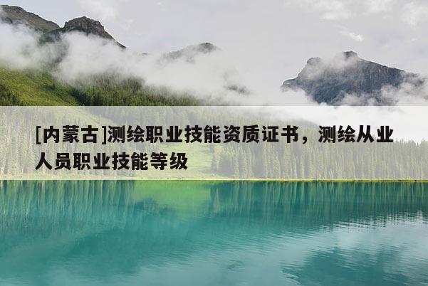[內蒙古]測繪職業(yè)技能資質證書，測繪從業(yè)人員職業(yè)技能等級