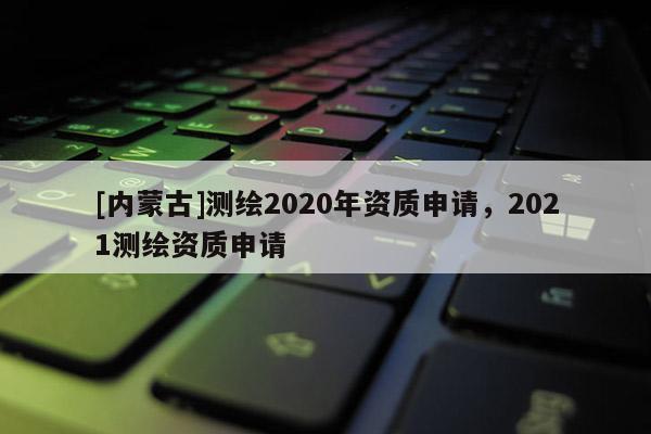 [內(nèi)蒙古]測繪2020年資質(zhì)申請，2021測繪資質(zhì)申請