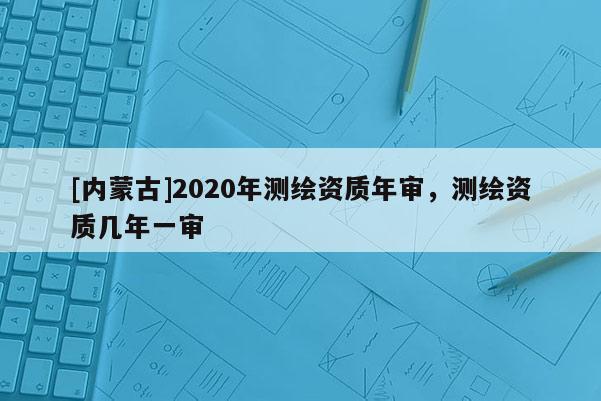 [內(nèi)蒙古]2020年測(cè)繪資質(zhì)年審，測(cè)繪資質(zhì)幾年一審