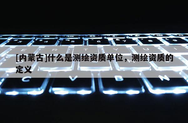 [內(nèi)蒙古]什么是測(cè)繪資質(zhì)單位，測(cè)繪資質(zhì)的定義