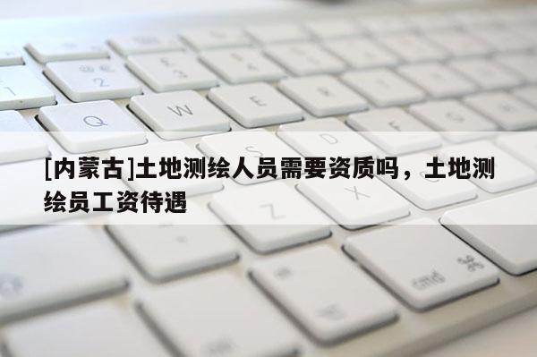 [內(nèi)蒙古]土地測(cè)繪人員需要資質(zhì)嗎，土地測(cè)繪員工資待遇