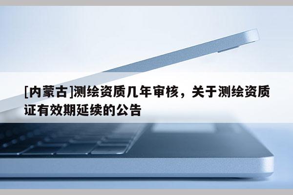 [內(nèi)蒙古]測繪資質(zhì)幾年審核，關(guān)于測繪資質(zhì)證有效期延續(xù)的公告