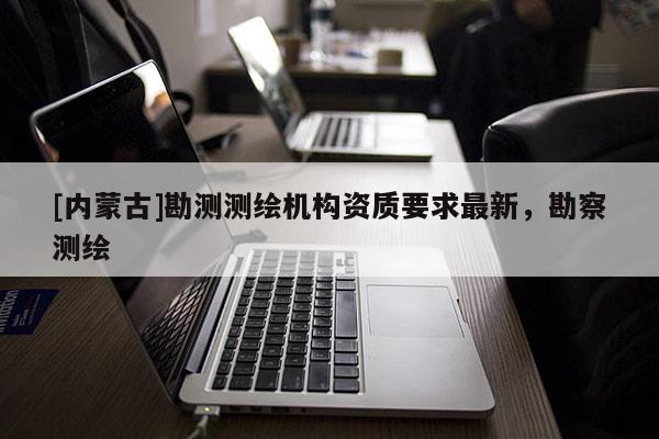 [內(nèi)蒙古]勘測(cè)測(cè)繪機(jī)構(gòu)資質(zhì)要求最新，勘察測(cè)繪