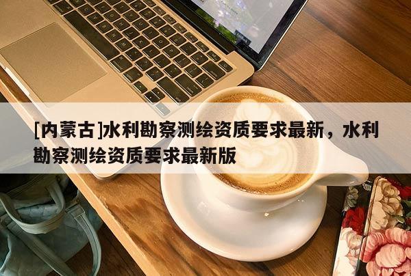 [內(nèi)蒙古]水利勘察測繪資質(zhì)要求最新，水利勘察測繪資質(zhì)要求最新版