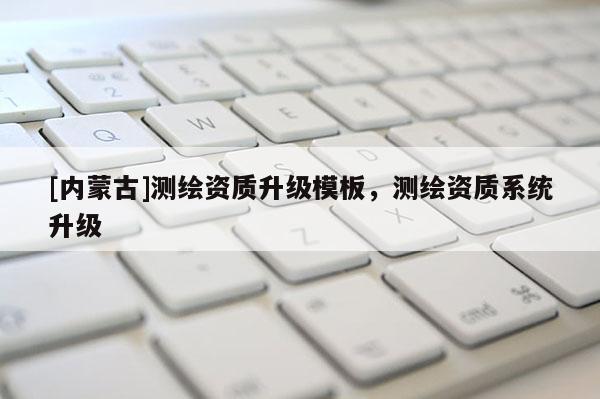 [內(nèi)蒙古]測繪資質(zhì)升級模板，測繪資質(zhì)系統(tǒng)升級