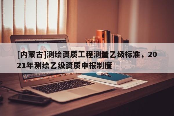 [內(nèi)蒙古]測繪資質(zhì)工程測量乙級標準，2021年測繪乙級資質(zhì)申報制度
