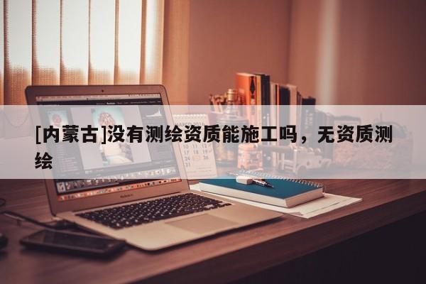 [內(nèi)蒙古]沒有測繪資質(zhì)能施工嗎，無資質(zhì)測繪