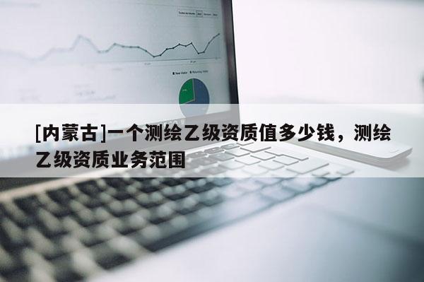 [內(nèi)蒙古]一個測繪乙級資質(zhì)值多少錢，測繪乙級資質(zhì)業(yè)務(wù)范圍