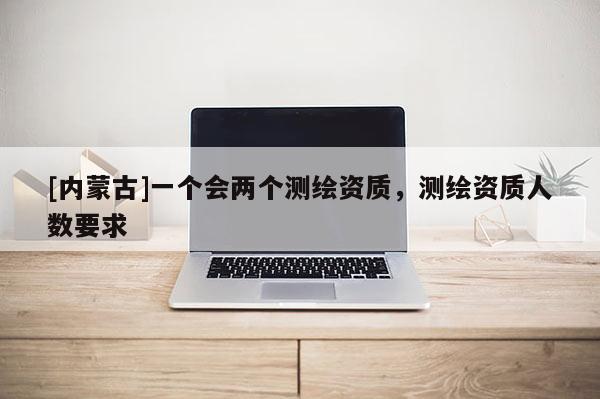 [內(nèi)蒙古]一個(gè)會(huì)兩個(gè)測(cè)繪資質(zhì)，測(cè)繪資質(zhì)人數(shù)要求