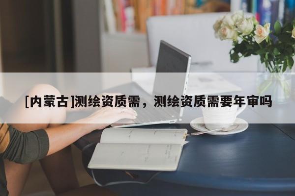 [內(nèi)蒙古]測(cè)繪資質(zhì)需，測(cè)繪資質(zhì)需要年審嗎