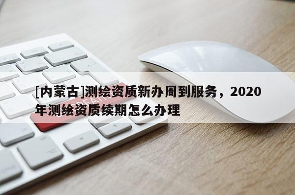 [內(nèi)蒙古]測(cè)繪資質(zhì)新辦周到服務(wù)，2020年測(cè)繪資質(zhì)續(xù)期怎么辦理