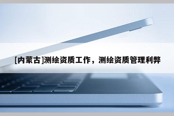 [內(nèi)蒙古]測(cè)繪資質(zhì)工作，測(cè)繪資質(zhì)管理利弊