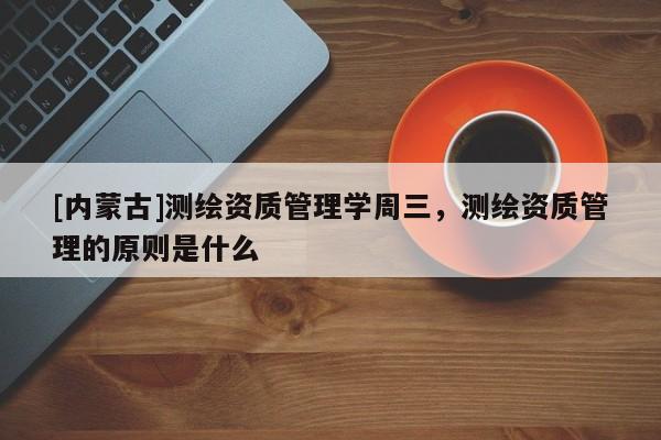 [內(nèi)蒙古]測繪資質(zhì)管理學(xué)周三，測繪資質(zhì)管理的原則是什么