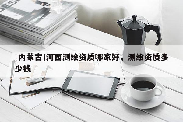 [內(nèi)蒙古]河西測(cè)繪資質(zhì)哪家好，測(cè)繪資質(zhì)多少錢
